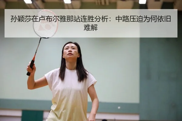 孙颖莎在卢布尔雅那站连胜分析：中路压迫为何依旧难解
