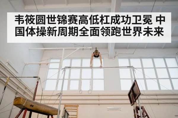 韦筱圆世锦赛高低杠成功卫冕 中国体操新周期全面领跑世界未来